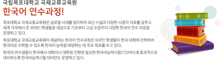 한국어 연수과정은 목포대학교 국제교류교육원은 글로벌 시대를 맞이하여 최신 시설과 다양한 시청각 자료를 갖추고 세계 각국에서 온 외국인 학생들을 대상으로 기초부터 고급 수준까지
                                  다양한 한국어 연수 과정을 운영하고 있다. 목포대학교 국제교류교육원이 제공하는 한국어 연수과정은 외국인 학생들이 한국 대학에 진학하여 한국어로 수학할 수 있도록 한국어 능력을 배양하는 데 주요 목표를 두고 있다.
                                  한국어 연수생들이 한국에서 대학이나 대학원 진학에 필요한 한국어능력시험 (TOPIK)에 효과적으로 대비하도록 한국어능력시험 대비반도 운영하고 있다.